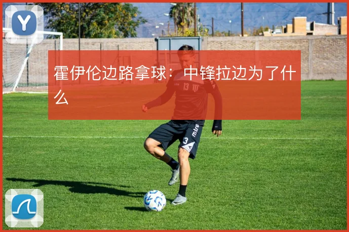 霍伊伦边路拿球:中锋拉边为了什么
