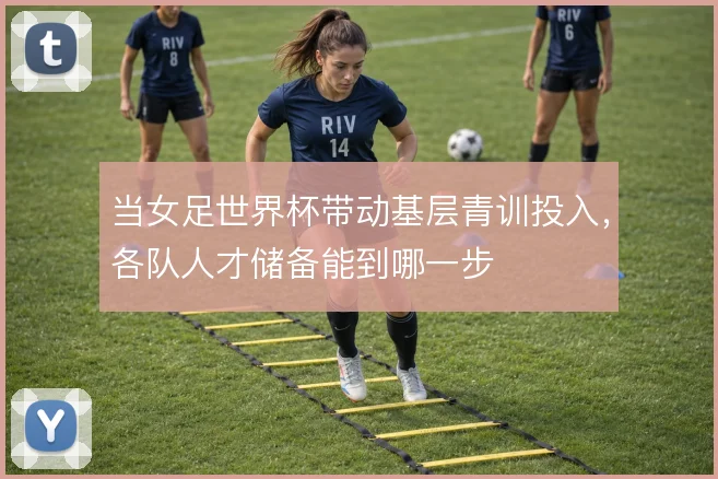 当女足世界杯带动基层青训投入,各队人才储备能到哪一步