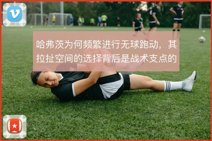 哈弗茨为何频繁进行无球跑动,其拉扯空间的选择背后是战术支点的需求