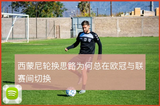 西蒙尼轮换思路为何总在欧冠与联赛间切换