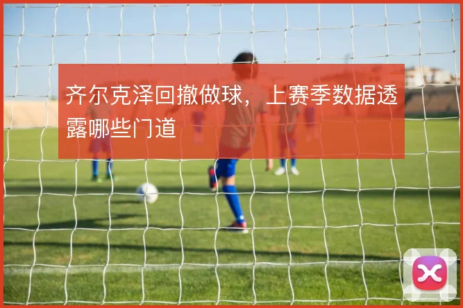齐尔克泽回撤做球,上赛季数据透露哪些门道