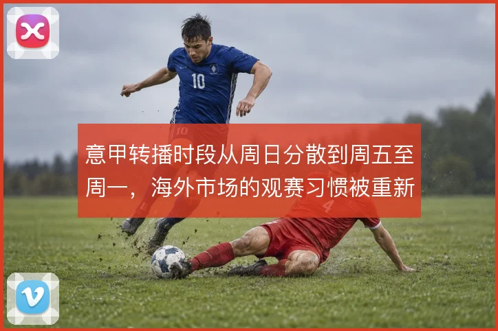 意甲转播时段从周日分散到周五至周一,海外市场的观赛习惯被重新塑造