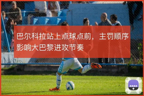 巴尔科拉站上点球点前,主罚顺序影响大巴黎进攻节奏