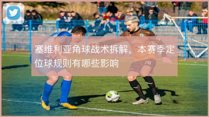 塞维利亚角球战术拆解，本赛季定位球规则有哪些影响