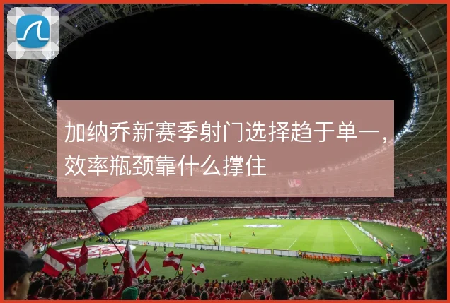 加纳乔新赛季射门选择趋于单一，效率瓶颈靠什么撑住