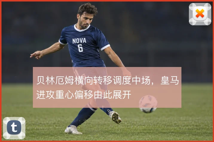 贝林厄姆横向转移调度中场,皇马进攻重心偏移由此展开