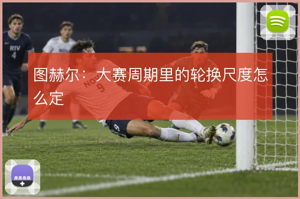 图赫尔:大赛周期里的轮换尺度怎么定