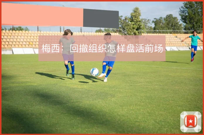 梅西:回撤组织怎样盘活前场