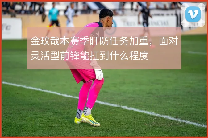 金玟哉本赛季盯防任务加重,面对灵活型前锋能扛到什么程度
