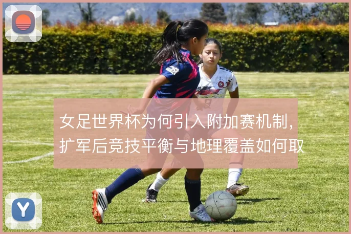 女足世界杯为何引入附加赛机制,扩军后竞技平衡与地理覆盖如何取舍