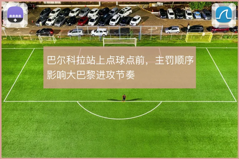 巴尔科拉站上点球点前，主罚顺序影响大巴黎进攻节奏