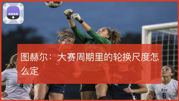 图赫尔:大赛周期里的轮换尺度怎么定