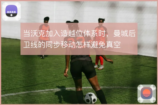 当沃克加入造越位体系时,曼城后卫线的同步移动怎样避免真空