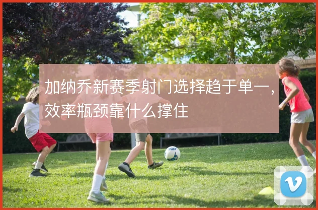 加纳乔新赛季射门选择趋于单一,效率瓶颈靠什么撑住