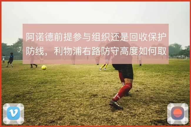 阿诺德前提参与组织还是回收保护防线，利物浦右路防守高度如何取舍