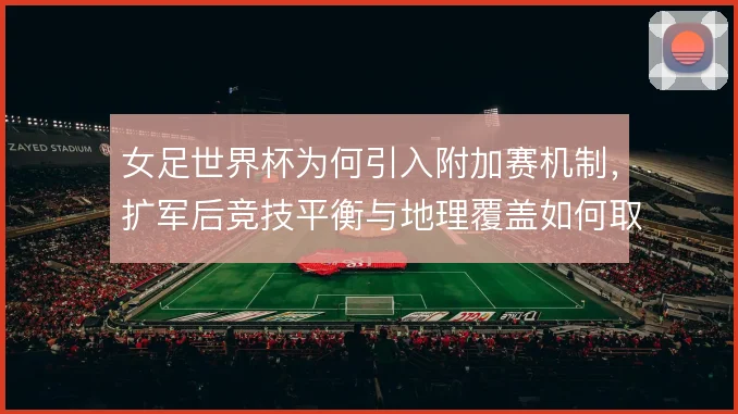 女足世界杯为何引入附加赛机制,扩军后竞技平衡与地理覆盖如何取舍