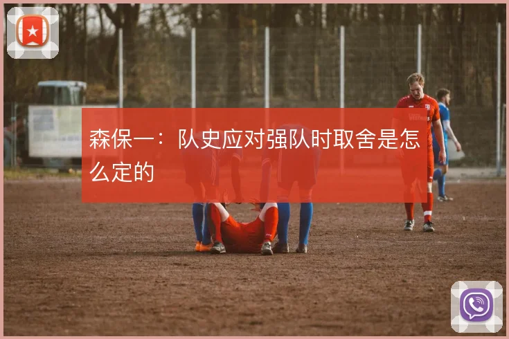 森保一:队史应对强队时取舍是怎么定的