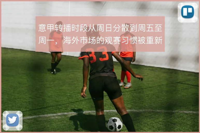 意甲转播时段从周日分散到周五至周一，海外市场的观赛习惯被重新塑造