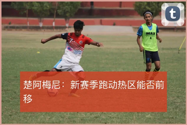 楚阿梅尼:新赛季跑动热区能否前移